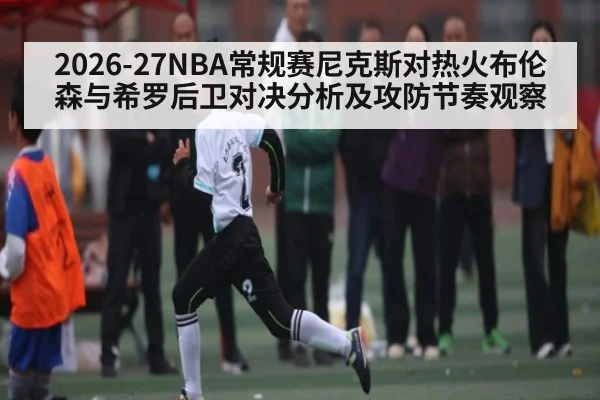 2026-27NBA常规赛尼克斯对热火布伦森与希罗后卫对决分析及攻防节奏观察